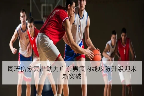 周琦伤愈复出助力广东男篮内线攻防升级迎来新突破